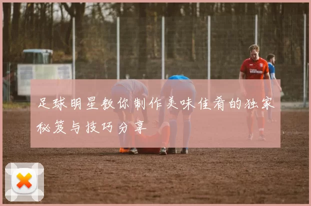 足球明星教你制作美味佳肴的独家秘笈与技巧分享