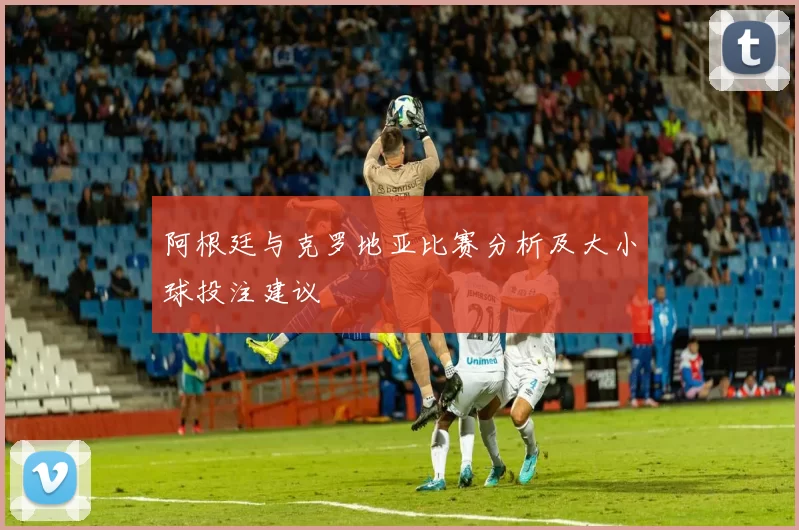 阿根廷与克罗地亚比赛分析及大小球投注建议