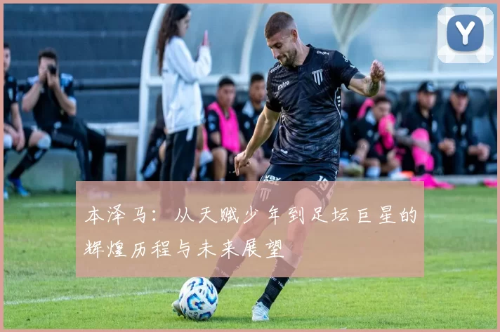 本泽马：从天赋少年到足坛巨星的辉煌历程与未来展望