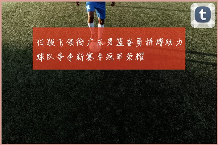 任骏飞领衔广东男篮奋勇拼搏助力球队争夺新赛季冠军荣耀