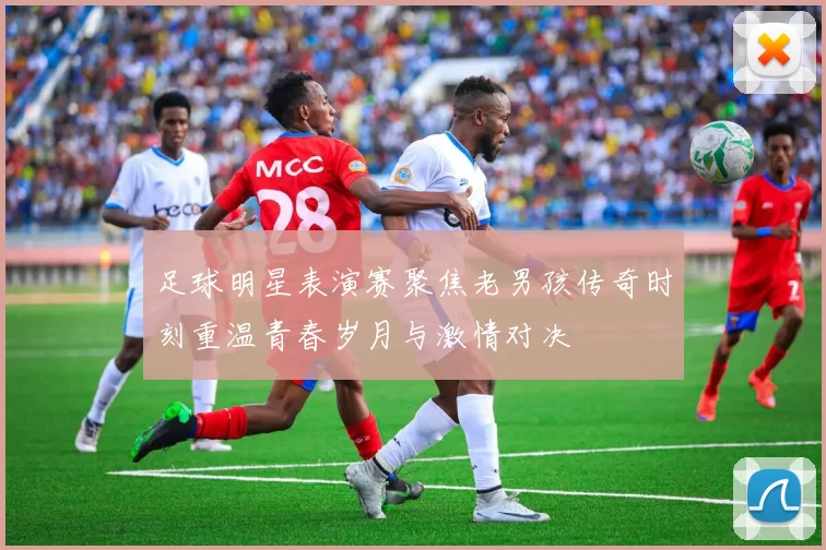 足球明星表演赛聚焦老男孩传奇时刻重温青春岁月与激情对决