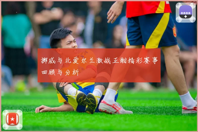 挪威与北爱尔兰激战正酣精彩赛事回顾与分析