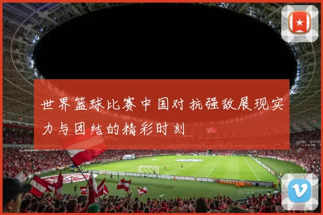 世界篮球比赛中国对抗强敌展现实力与团结的精彩时刻