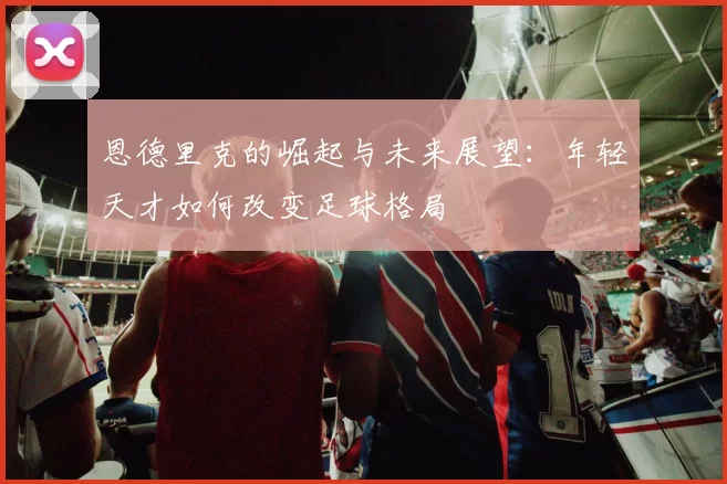 恩德里克的崛起与未来展望：年轻天才如何改变足球格局
