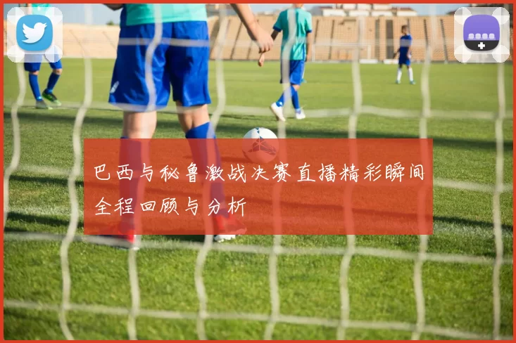 巴西与秘鲁激战决赛直播精彩瞬间全程回顾与分析