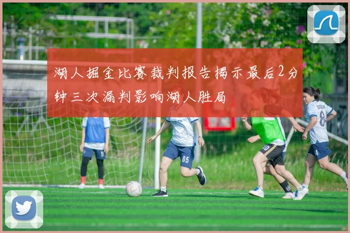 湖人掘金比赛裁判报告揭示最后2分钟三次漏判影响湖人胜局