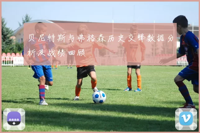 贝尼特斯与弗格森历史交锋数据分析及战绩回顾