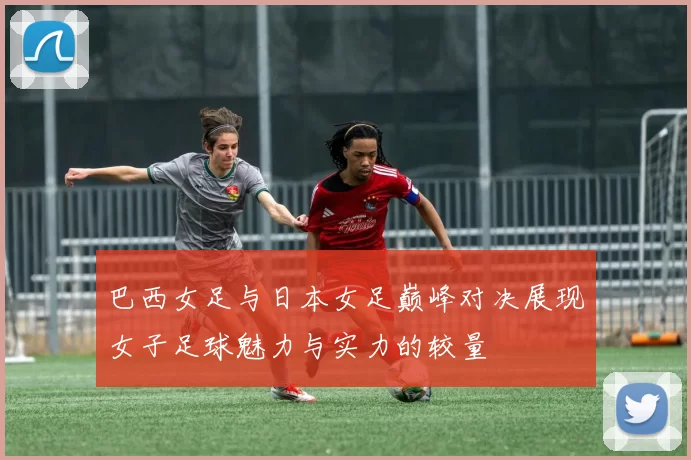 巴西女足与日本女足巅峰对决展现女子足球魅力与实力的较量