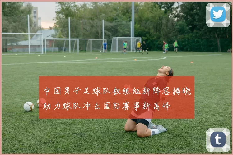 中国男子足球队教练组新阵容揭晓助力球队冲击国际赛事新高峰